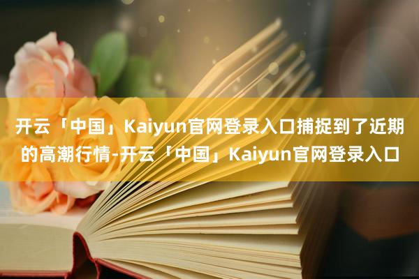 开云「中国」Kaiyun官网登录入口捕捉到了近期的高潮行情-开云「中国」Kaiyun官网登录入口