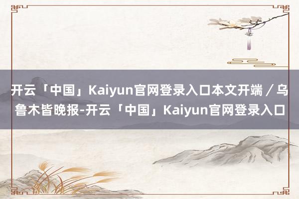 开云「中国」Kaiyun官网登录入口本文开端／乌鲁木皆晚报-开云「中国」Kaiyun官网登录入口