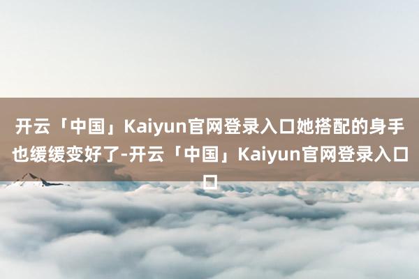 开云「中国」Kaiyun官网登录入口她搭配的身手也缓缓变好了-开云「中国」Kaiyun官网登录入口