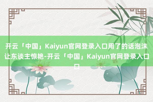 开云「中国」Kaiyun官网登录入口用了的话泡沫让东谈主惊艳-开云「中国」Kaiyun官网登录入口