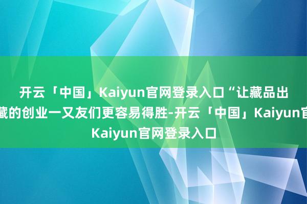 开云「中国」Kaiyun官网登录入口　　“让藏品出藏、匡助西藏的创业一又友们更容易得胜-开云「中国」Kaiyun官网登录入口