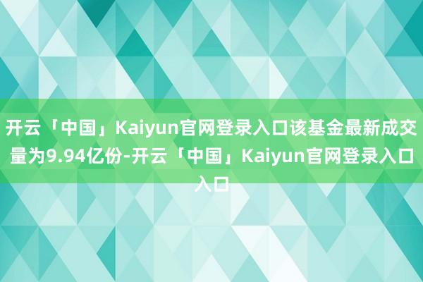 开云「中国」Kaiyun官网登录入口该基金最新成交量为9.94亿份-开云「中国」Kaiyun官网登录入口