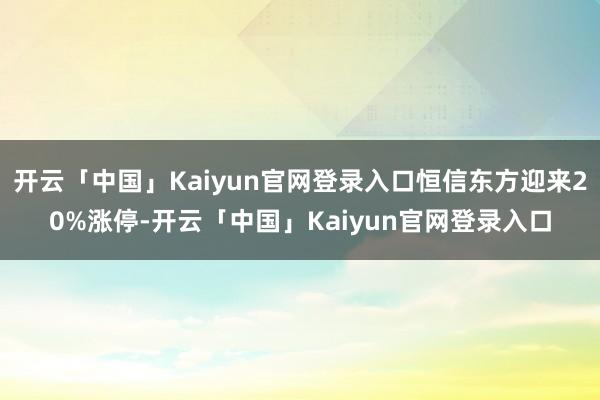 开云「中国」Kaiyun官网登录入口恒信东方迎来20%涨停-开云「中国」Kaiyun官网登录入口