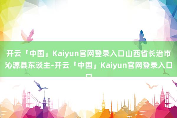 开云「中国」Kaiyun官网登录入口山西省长治市沁源县东谈主-开云「中国」Kaiyun官网登录入口