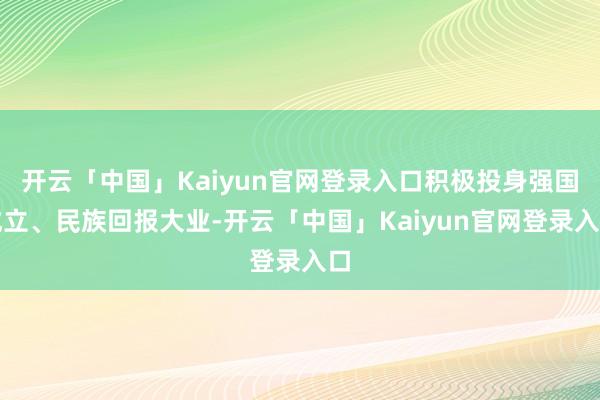 开云「中国」Kaiyun官网登录入口积极投身强国成立、民族回报大业-开云「中国」Kaiyun官网登录入口