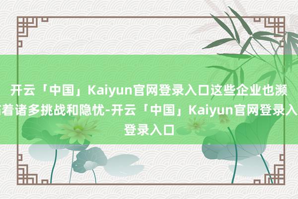 开云「中国」Kaiyun官网登录入口这些企业也濒临着诸多挑战和隐忧-开云「中国」Kaiyun官网登录入口