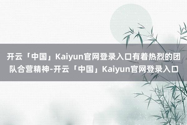 开云「中国」Kaiyun官网登录入口有着热烈的团队合营精神-开云「中国」Kaiyun官网登录入口