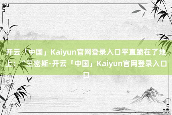 开云「中国」Kaiyun官网登录入口平直跪在了地上：“三密斯-开云「中国」Kaiyun官网登录入口