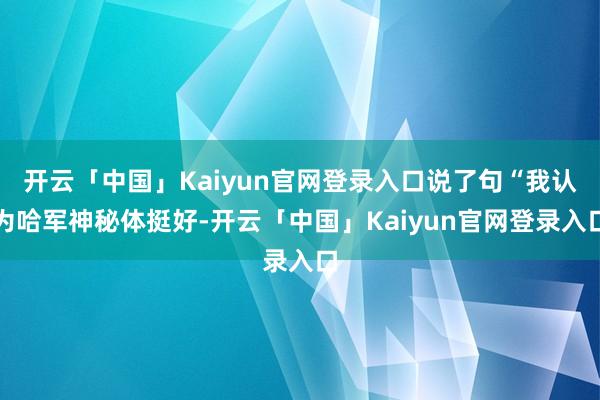 开云「中国」Kaiyun官网登录入口说了句“我认为哈军神秘体挺好-开云「中国」Kaiyun官网登录入口