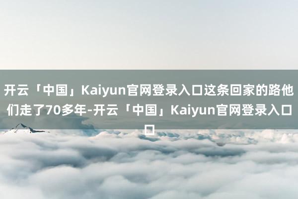 开云「中国」Kaiyun官网登录入口这条回家的路他们走了70多年-开云「中国」Kaiyun官网登录入口