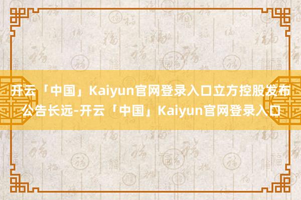 开云「中国」Kaiyun官网登录入口立方控股发布公告长远-开云「中国」Kaiyun官网登录入口