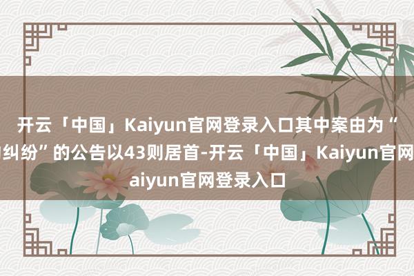 开云「中国」Kaiyun官网登录入口其中案由为“交易条约纠纷”的公告以43则居首-开云「中国」Kaiyun官网登录入口