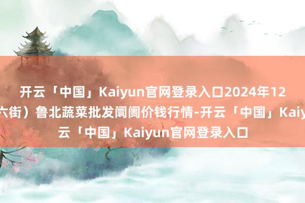 开云「中国」Kaiyun官网登录入口2024年12月2日山东滨州(六街）鲁北蔬菜批发阛阓价钱行情-开云「中国」Kaiyun官网登录入口