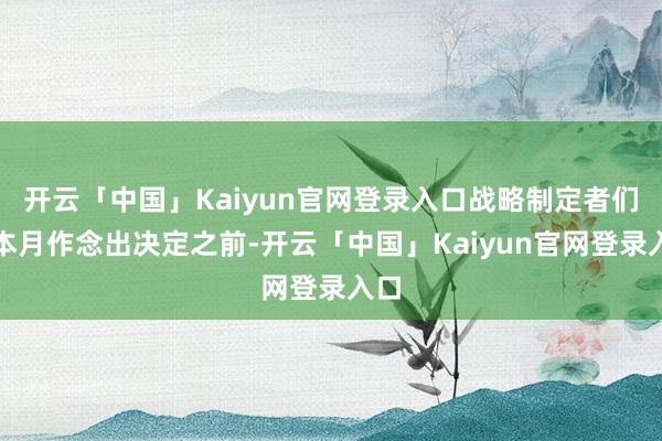 开云「中国」Kaiyun官网登录入口战略制定者们在本月作念出决定之前-开云「中国」Kaiyun官网登录入口