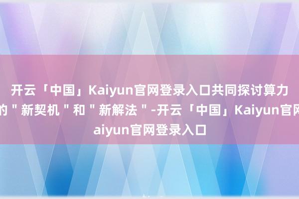 开云「中国」Kaiyun官网登录入口共同探讨算力新时间下的＂新契机＂和＂新解法＂-开云「中国」Kaiyun官网登录入口