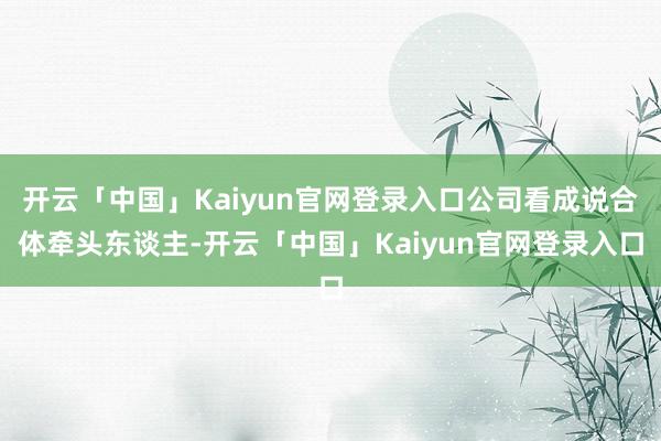 开云「中国」Kaiyun官网登录入口公司看成说合体牵头东谈主-开云「中国」Kaiyun官网登录入口