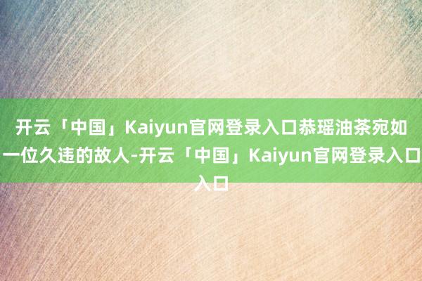 开云「中国」Kaiyun官网登录入口恭瑶油茶宛如一位久违的故人-开云「中国」Kaiyun官网登录入口