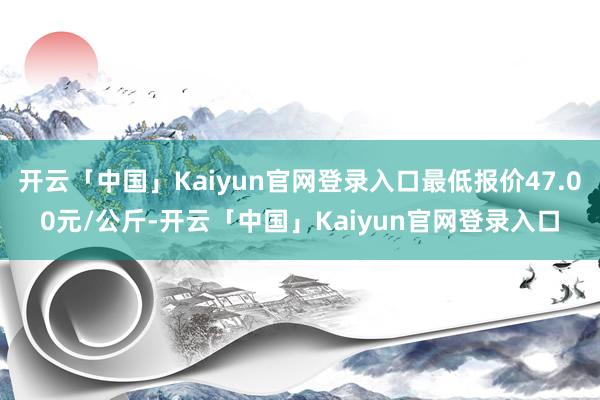 开云「中国」Kaiyun官网登录入口最低报价47.00元/公斤-开云「中国」Kaiyun官网登录入口