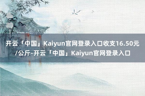 开云「中国」Kaiyun官网登录入口收支16.50元/公斤-开云「中国」Kaiyun官网登录入口