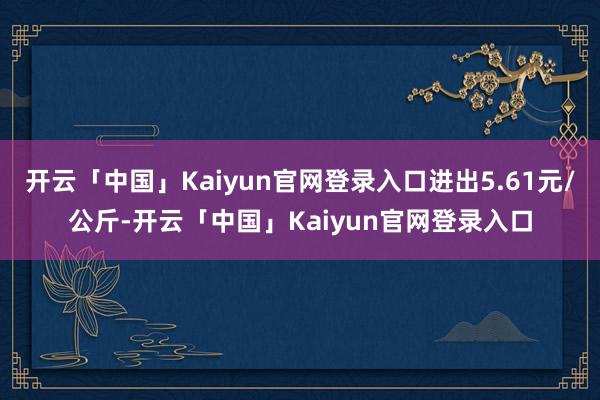 开云「中国」Kaiyun官网登录入口进出5.61元/公斤-开云「中国」Kaiyun官网登录入口