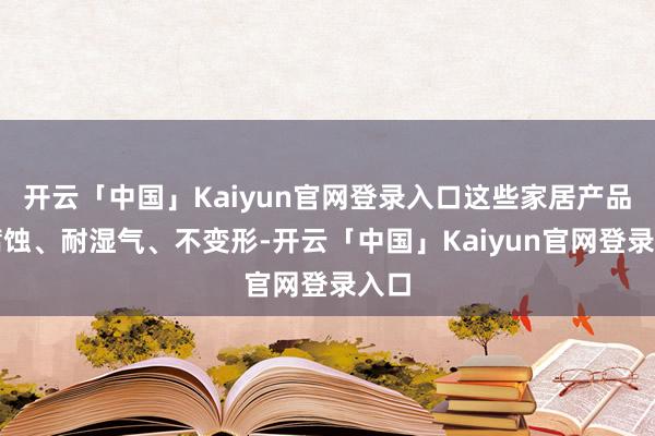 开云「中国」Kaiyun官网登录入口这些家居产品抗腐蚀、耐湿气、不变形-开云「中国」Kaiyun官网登录入口