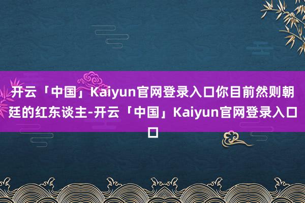 开云「中国」Kaiyun官网登录入口你目前然则朝廷的红东谈主-开云「中国」Kaiyun官网登录入口