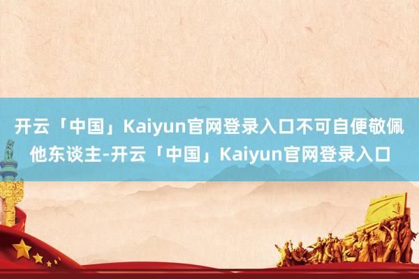 开云「中国」Kaiyun官网登录入口不可自便敬佩他东谈主-开云「中国」Kaiyun官网登录入口