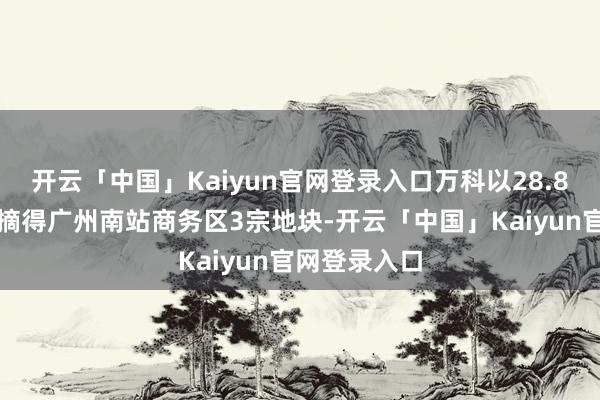 开云「中国」Kaiyun官网登录入口万科以28.8亿元的价钱摘得广州南站商务区3宗地块-开云「中国」Kaiyun官网登录入口