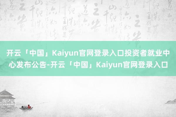 开云「中国」Kaiyun官网登录入口投资者就业中心发布公告-开云「中国」Kaiyun官网登录入口