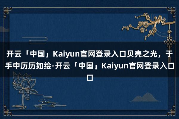 开云「中国」Kaiyun官网登录入口贝壳之光，于手中历历如绘-开云「中国」Kaiyun官网登录入口