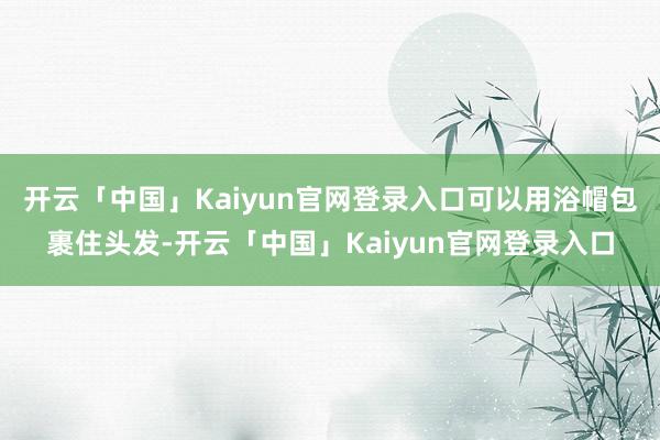 开云「中国」Kaiyun官网登录入口可以用浴帽包裹住头发-开云「中国」Kaiyun官网登录入口