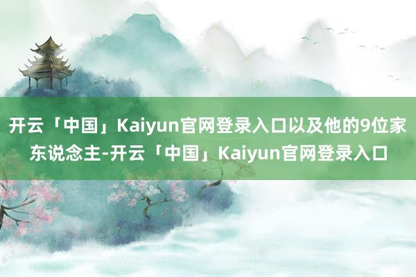 开云「中国」Kaiyun官网登录入口以及他的9位家东说念主-开云「中国」Kaiyun官网登录入口