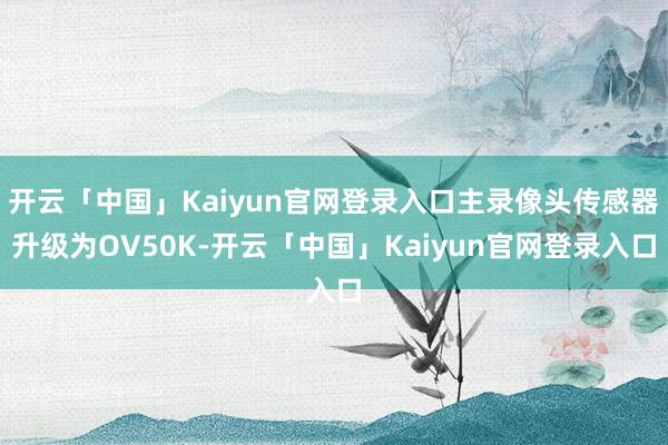 开云「中国」Kaiyun官网登录入口主录像头传感器升级为OV50K-开云「中国」Kaiyun官网登录入口