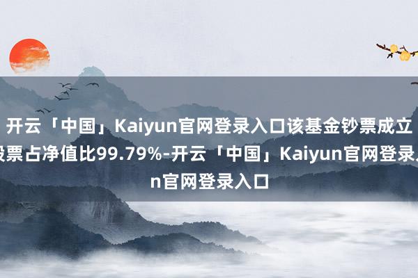 开云「中国」Kaiyun官网登录入口该基金钞票成立：股票占净值比99.79%-开云「中国」Kaiyun官网登录入口