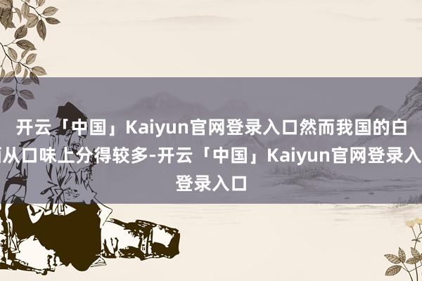 开云「中国」Kaiyun官网登录入口然而我国的白酒从口味上分得较多-开云「中国」Kaiyun官网登录入口