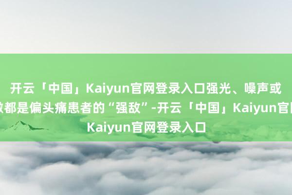 开云「中国」Kaiyun官网登录入口强光、噪声或气息的刺激都是偏头痛患者的“强敌”-开云「中国」Kaiyun官网登录入口