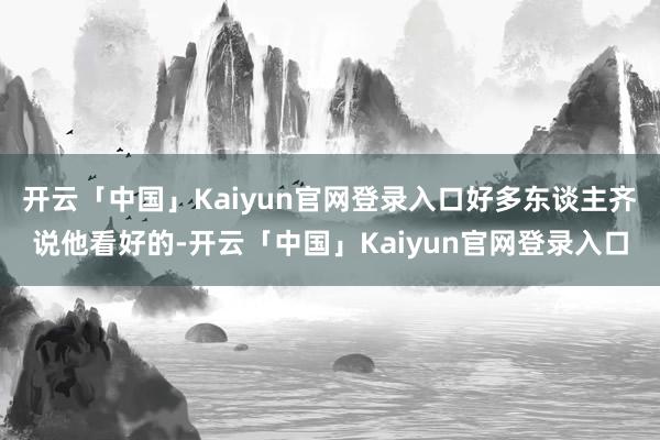 开云「中国」Kaiyun官网登录入口好多东谈主齐说他看好的-开云「中国」Kaiyun官网登录入口