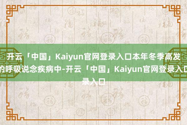 开云「中国」Kaiyun官网登录入口本年冬季高发的呼吸说念疾病中-开云「中国」Kaiyun官网登录入口