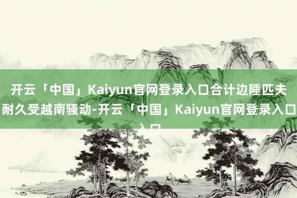 开云「中国」Kaiyun官网登录入口合计边陲匹夫耐久受越南骚动-开云「中国」Kaiyun官网登录入口