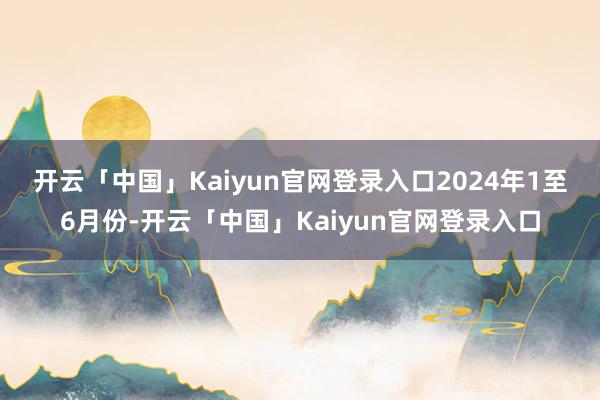 开云「中国」Kaiyun官网登录入口　　2024年1至6月份-开云「中国」Kaiyun官网登录入口