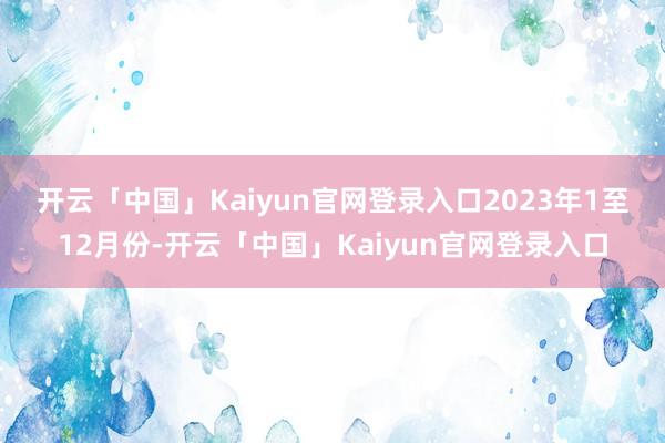 开云「中国」Kaiyun官网登录入口　　2023年1至12月份-开云「中国」Kaiyun官网登录入口