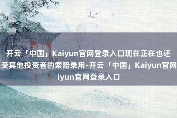 开云「中国」Kaiyun官网登录入口现在正在也还在链汲取受其他投资者的索赔录用-开云「中国」Kaiyun官网登录入口