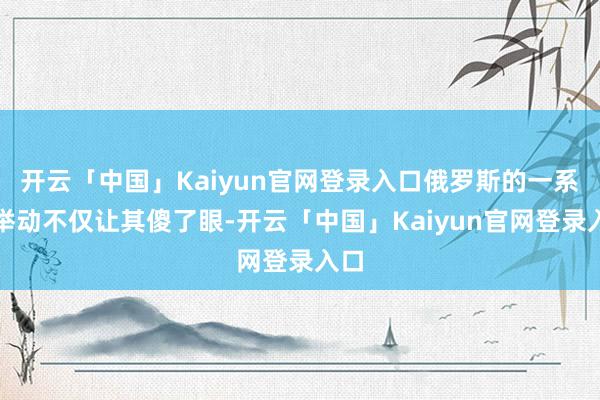 开云「中国」Kaiyun官网登录入口俄罗斯的一系列举动不仅让其傻了眼-开云「中国」Kaiyun官网登录入口