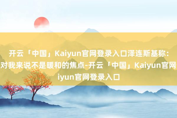 开云「中国」Kaiyun官网登录入口泽连斯基称：“现在这对我来说不是暖和的焦点-开云「中国」Kaiyun官网登录入口