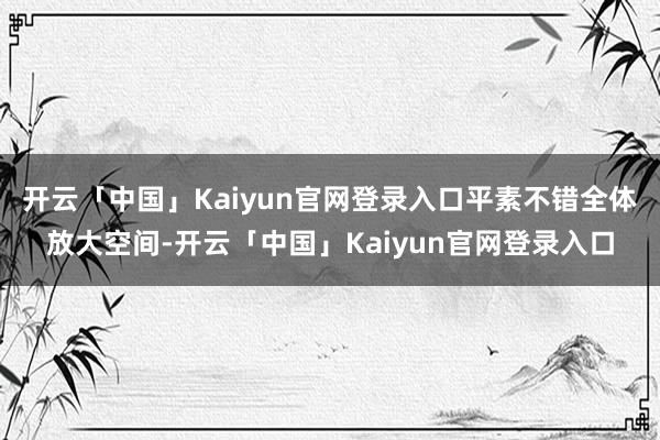 开云「中国」Kaiyun官网登录入口平素不错全体放大空间-开云「中国」Kaiyun官网登录入口