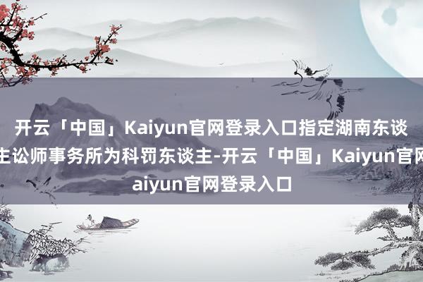 开云「中国」Kaiyun官网登录入口指定湖南东谈主和东谈主讼师事务所为科罚东谈主-开云「中国」Kaiyun官网登录入口