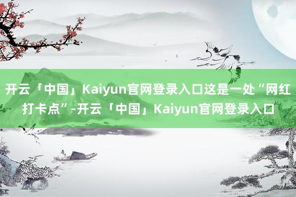 开云「中国」Kaiyun官网登录入口这是一处“网红打卡点”-开云「中国」Kaiyun官网登录入口