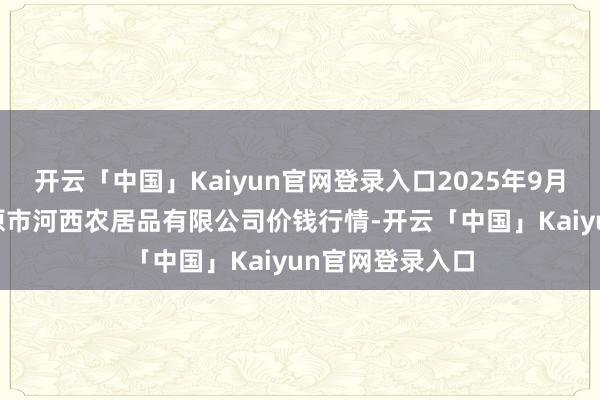 开云「中国」Kaiyun官网登录入口2025年9月18日山西省太原市河西农居品有限公司价钱行情-开云「中国」Kaiyun官网登录入口