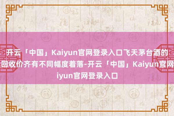 开云「中国」Kaiyun官网登录入口飞天茅台酒的零卖价及回收价齐有不同幅度着落-开云「中国」Kaiyun官网登录入口